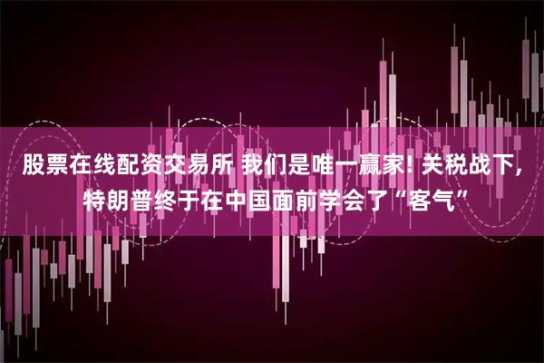 股票在线配资交易所 我们是唯一赢家! 关税战下, 特朗普终于在中国面前学会了“客气”