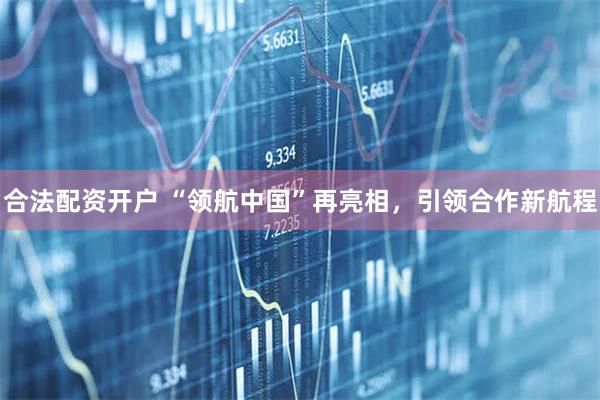 合法配资开户 “领航中国”再亮相，引领合作新航程