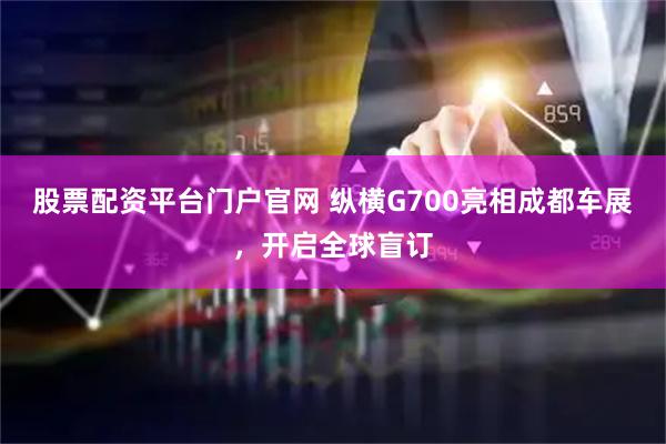 股票配资平台门户官网 纵横G700亮相成都车展，开启全球盲订