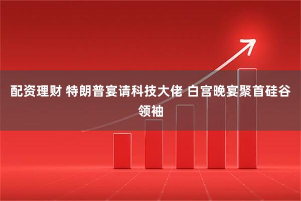 配资理财 特朗普宴请科技大佬 白宫晚宴聚首硅谷领袖