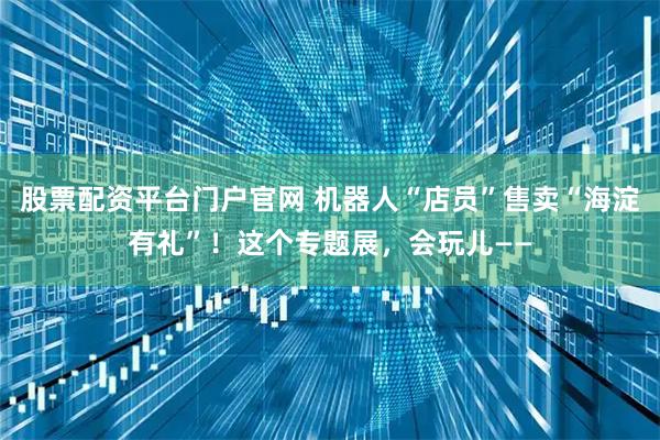 股票配资平台门户官网 机器人“店员”售卖“海淀有礼”！这个专题展，会玩儿——