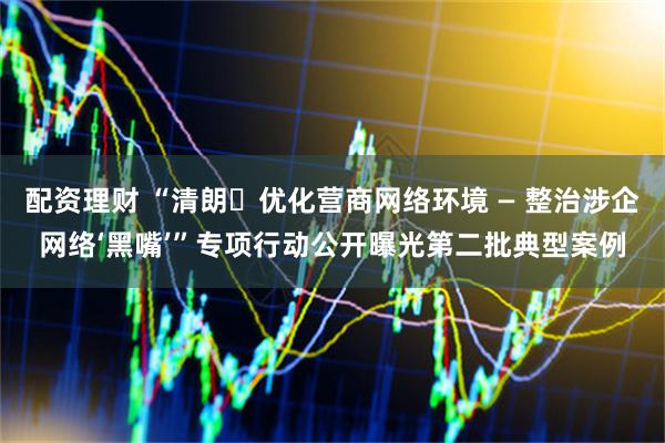 配资理财 “清朗・优化营商网络环境 — 整治涉企网络‘黑嘴’”专项行动公开曝光第二批典型案例