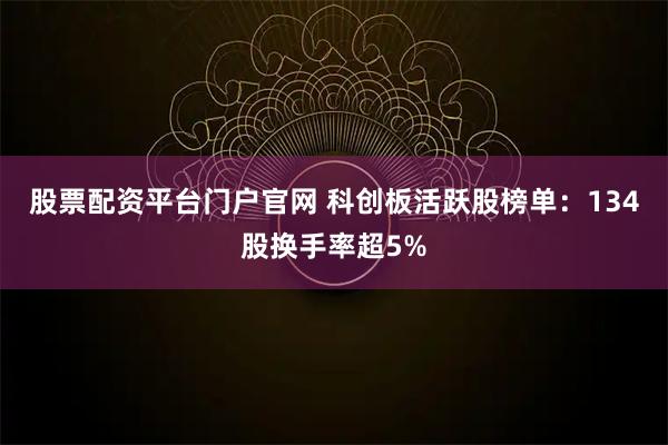 股票配资平台门户官网 科创板活跃股榜单：134股换手率超5%