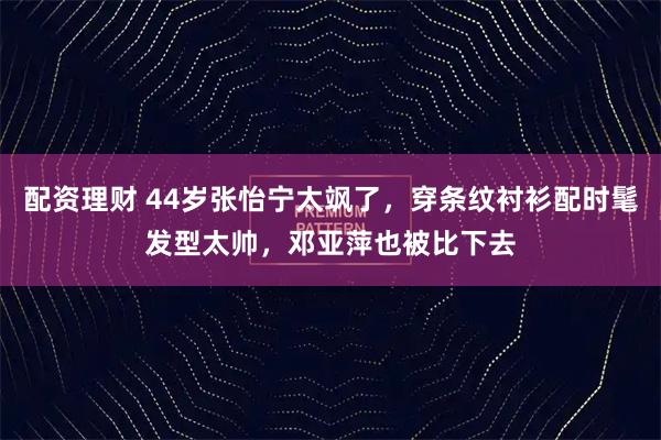 配资理财 44岁张怡宁太飒了，穿条纹衬衫配时髦发型太帅，邓亚萍也被比下去