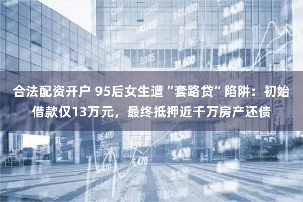 合法配资开户 95后女生遭“套路贷”陷阱：初始借款仅13万元，最终抵押近千万房产还债
