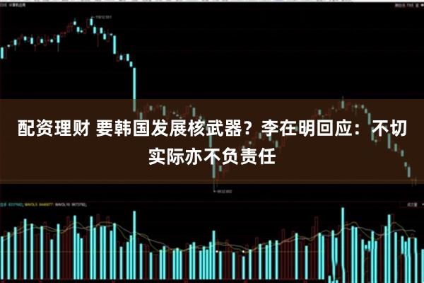 配资理财 要韩国发展核武器？李在明回应：不切实际亦不负责任