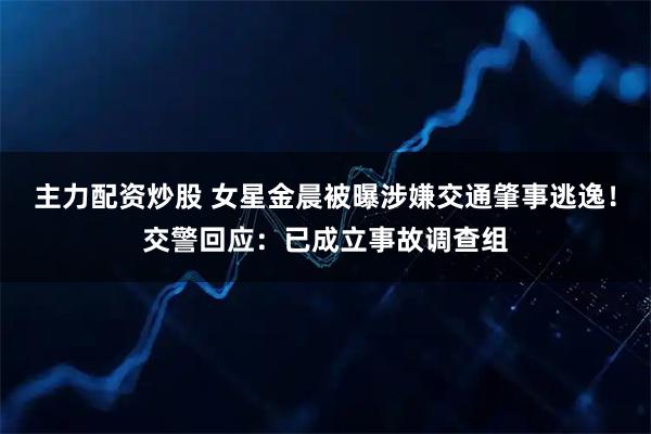 主力配资炒股 女星金晨被曝涉嫌交通肇事逃逸！交警回应：已成立事故调查组