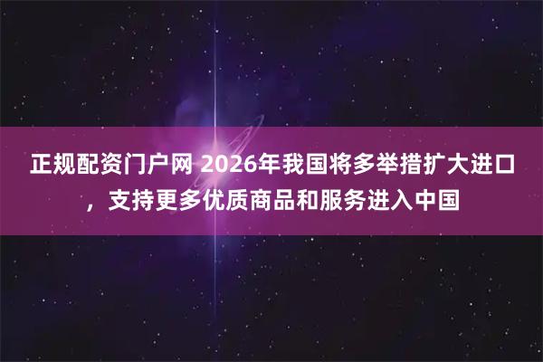 正规配资门户网 2026年我国将多举措扩大进口，支持更多优质商品和服务进入中国