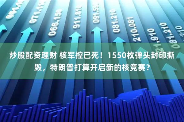 炒股配资理财 核军控已死！1550枚弹头封印撕毁，特朗普打算开启新的核竞赛？