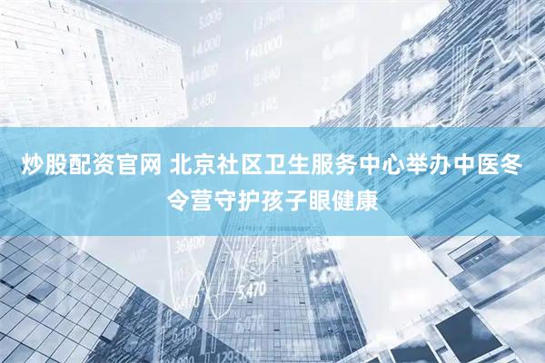 炒股配资官网 北京社区卫生服务中心举办中医冬令营守护孩子眼健康