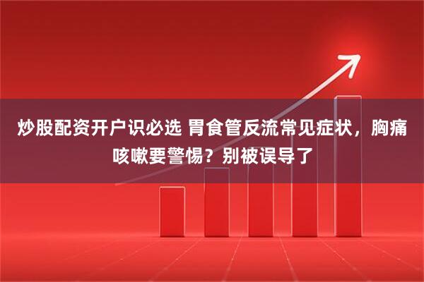 炒股配资开户识必选 胃食管反流常见症状，胸痛咳嗽要警惕？别被误导了
