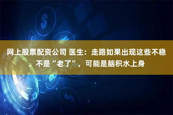 网上股票配资公司 医生：走路如果出现这些不稳，不是“老了”，可能是脑积水上身