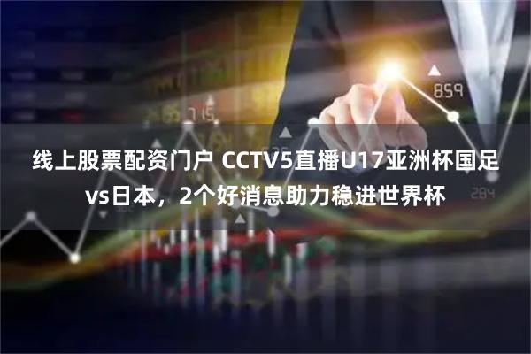 线上股票配资门户 CCTV5直播U17亚洲杯国足vs日本，2个好消息助力稳进世界杯