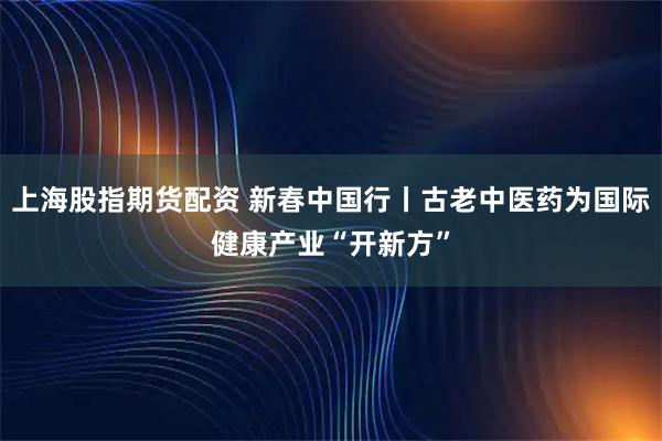 上海股指期货配资 新春中国行丨古老中医药为国际健康产业“开新方”