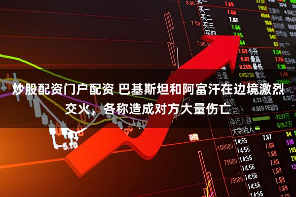 炒股配资门户配资 巴基斯坦和阿富汗在边境激烈交火，各称造成对方大量伤亡