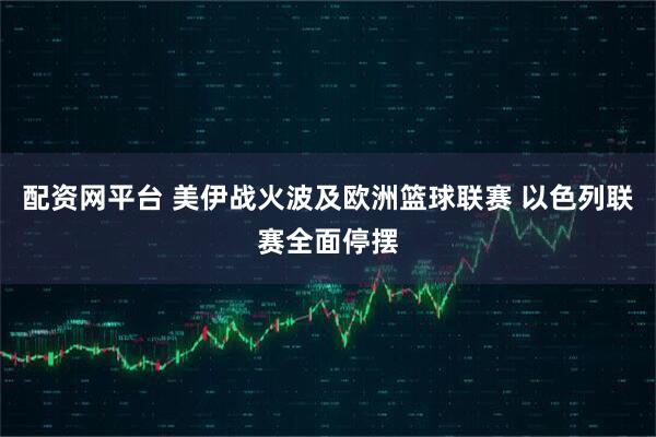 配资网平台 美伊战火波及欧洲篮球联赛 以色列联赛全面停摆