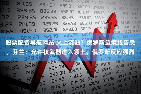 股票配资导航网站 火上浇油？俄罗斯边境线告急，芬兰：允许核武器进入领土，俄罗斯反应强烈