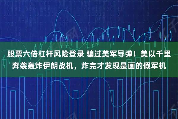 股票六倍杠杆风险登录 骗过美军导弹！美以千里奔袭轰炸伊朗战机，炸完才发现是画的假军机