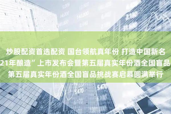 炒股配资首选配资 国台领航真年份 打造中国新名酒——“国台国标·2021年酿造”上市发布会暨第五届真实年份酒全国盲品挑战赛启幕圆满举行