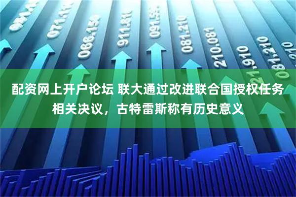 配资网上开户论坛 联大通过改进联合国授权任务相关决议，古特雷斯称有历史意义
