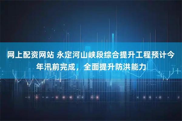 网上配资网站 永定河山峡段综合提升工程预计今年汛前完成，全面提升防洪能力