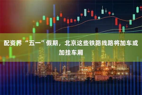 配资界 “五一”假期，北京这些铁路线路将加车或加挂车厢