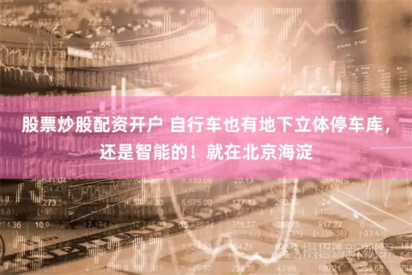 股票炒股配资开户 自行车也有地下立体停车库，还是智能的！就在北京海淀