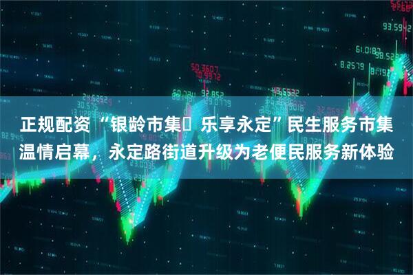 正规配资 “银龄市集・乐享永定”民生服务市集温情启幕，永定路街道升级为老便民服务新体验