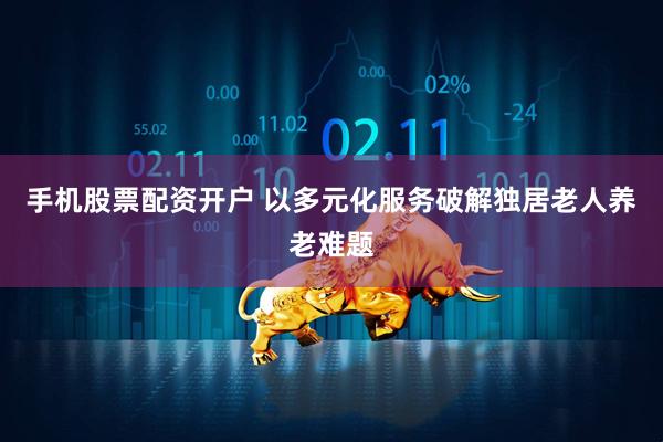 手机股票配资开户 以多元化服务破解独居老人养老难题