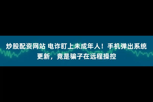 炒股配资网站 电诈盯上未成年人！手机弹出系统更新，竟是骗子在远程操控