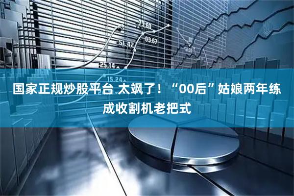 国家正规炒股平台 太飒了！“00后”姑娘两年练成收割机老把式